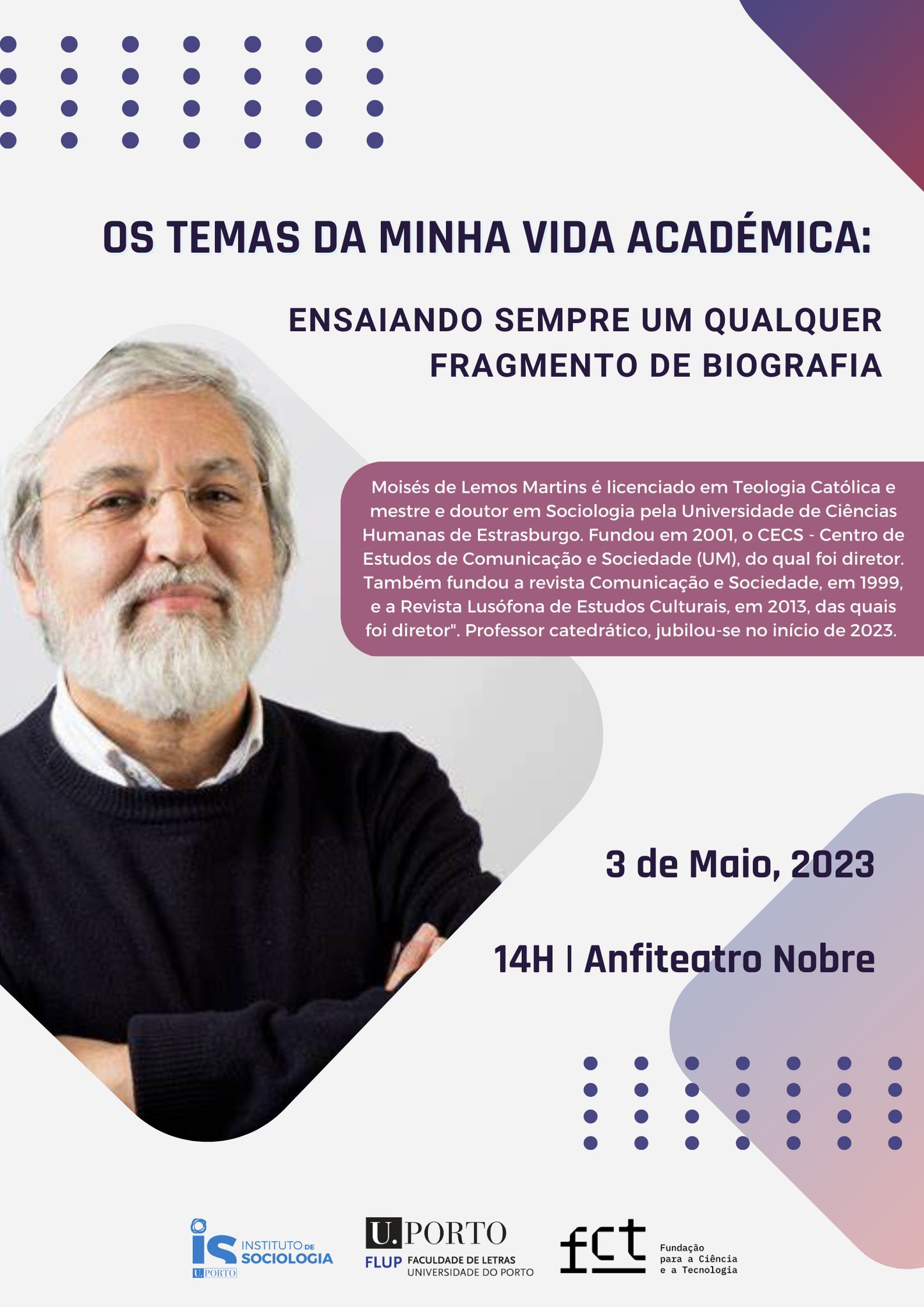 No dia 3 de maio, às 14h, no Anfiteatro Nobre da FLUP, Moisés de Lemos Martins, professor catedrático da Universidade do Minho, recentemente jubilado, proferirá uma conferência intitulada: "Os temas da minha vida académica: ensaiando sempre um qualquer fragmento de biografia". Moisés de Lemos Martins é licenciado em Teologia Católica e mestre e doutor em Sociologia pela Universidade de Ciências Humanas de Estrasburgo. Fundou em 2001, o CECS - Centro de Estudos de Comunicação e Sociedade (UM), do qual foi diretor. Também fundou a revista Comunicação e Sociedade, em 1999, e a Revista Lusófona de Estudos Culturais, em 2013, das quais foi diretor.