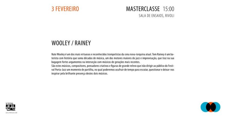 Nate Wooley é um dos mais virtuosos e reconhecidos trompetistas da cena nova-iorquina atual. Tom Rainey é um baterista com história que soma décadas de música, um dos motores maiores do jazz e improvisação, que traz na sua bagagem fortes argumentos na interseção com músicos de gerações mais recentes. São estes músicos, compositores, pensadores criativos e figuras de grande relevo que irão dirigir ao público do Festival Porta-Jazz um momento de partilha, no qual poderemos usufruir de tempo para escutar, questionar e deixar-nos inspirar pela brilhante presença do trio. Entrada Livre Sala de Ensaios Rivoli